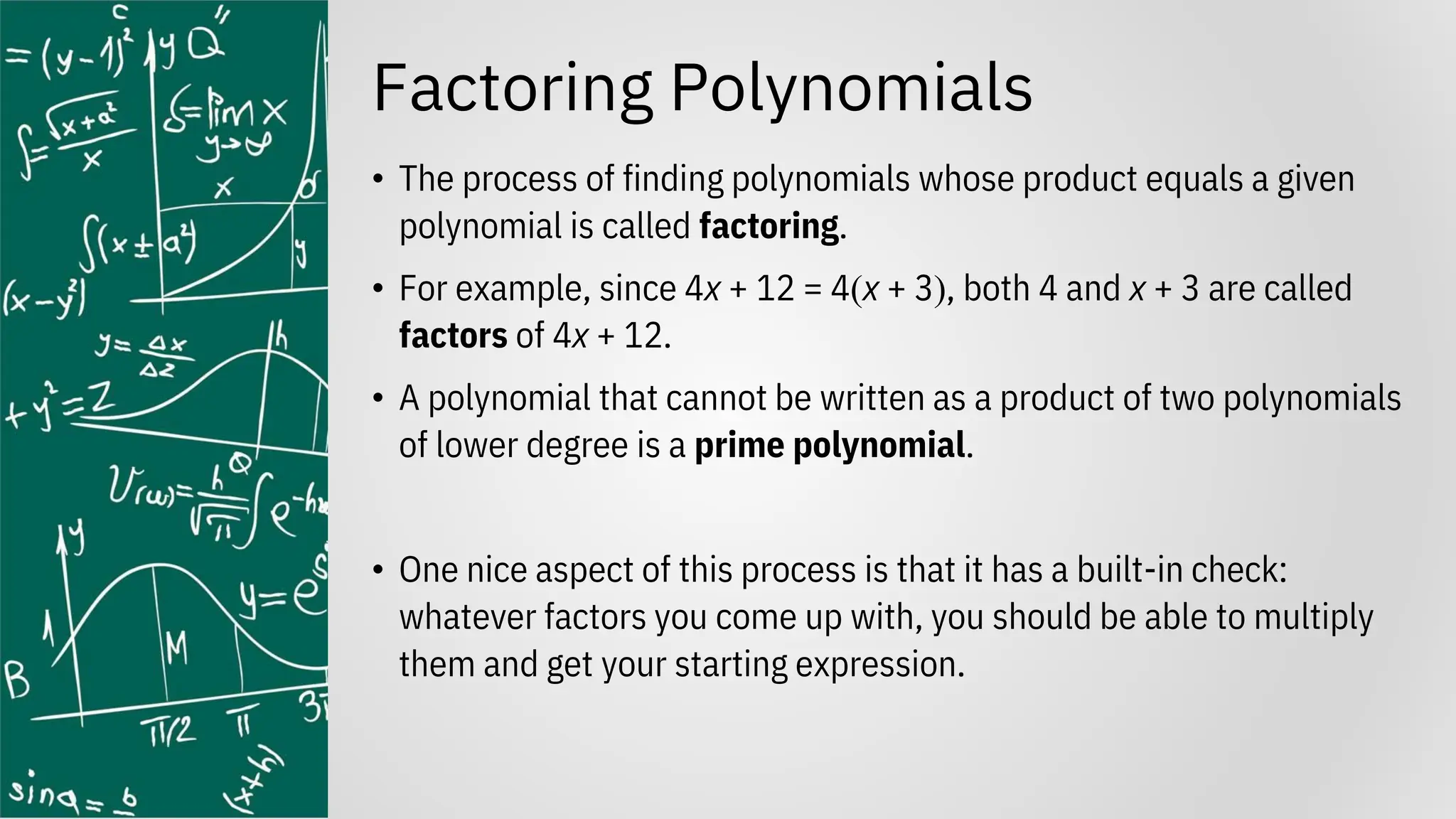 Factoring Polynomials
• The process of finding polynomials whose product equals a given
polynomial is called factoring.
• For example, since 4x + 12 = 4(x + 3), both 4 and x + 3 are called
factors of 4x + 12.
• A polynomial that cannot be written as a product of two polynomials
of lower degree is a prime polynomial.
• One nice aspect of this process is that it has a built-in check:
whatever factors you come up with, you should be able to multiply
them and get your starting expression.
 