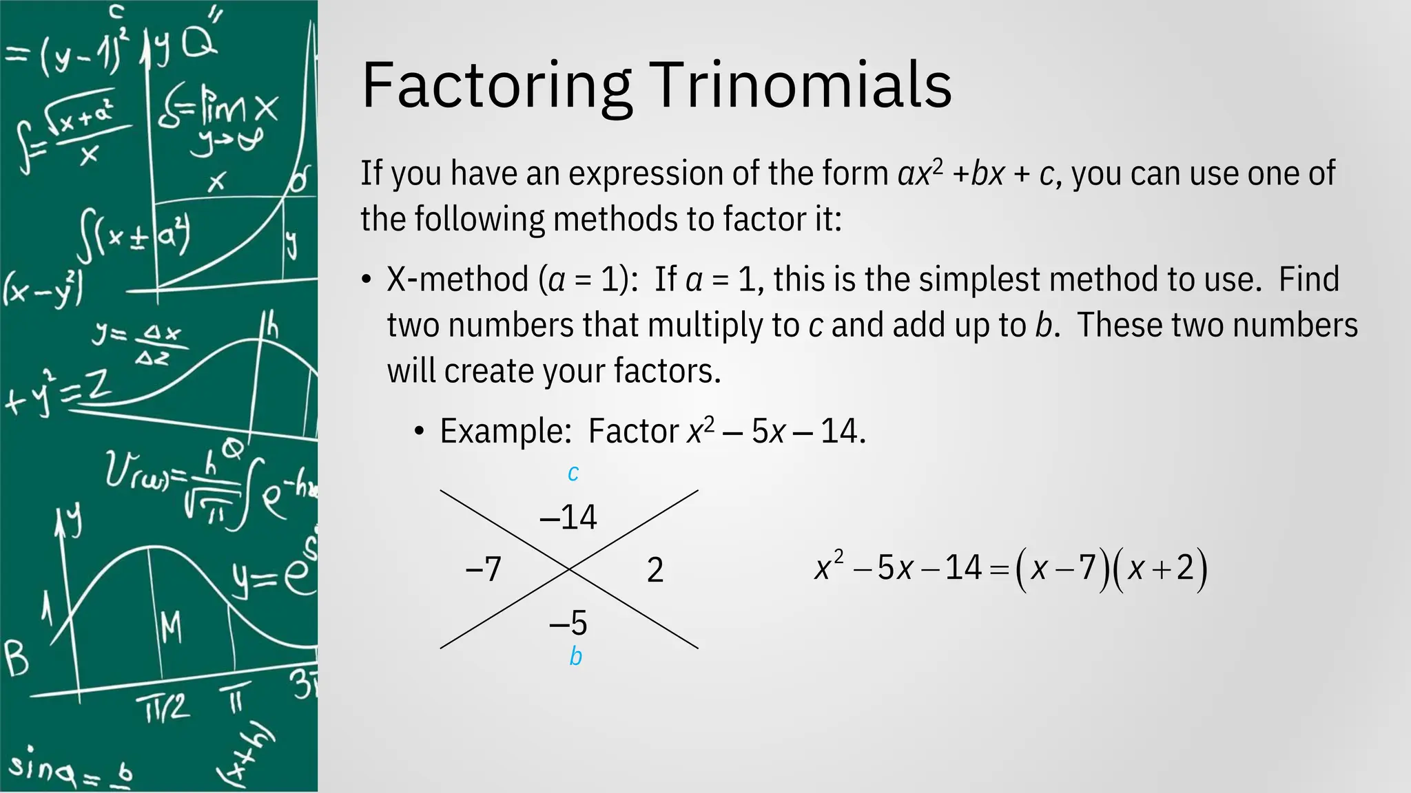 Factoring Trinomials
If you have an expression of the form ax2 +bx + c, you can use one of
the following methods to factor it:
• X-method (a = 1): If a = 1, this is the simplest method to use. Find
two numbers that multiply to c and add up to b. These two numbers
will create your factors.
• Example: Factor x2 ‒ 5x ‒ 14.
‒14
‒5
( )( )
2
5 14 7 2
x x x x
− − = − +
c
b
–7 2
 