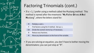 Factoring Trinomials (cont.)
• If a > 1, I prefer using a method called the Mustang method: This
method is named after the mnemonic “My Father Drives A Red
Mustang”, where the letters stand for:
• If you are solving an equation, you don’t have to bother moving the
denominators; you can just stop at “R”.
M Multiply a and c.
F Find factors using the X method. Set up ( ).
DA Divide the numeric terms by a if necessary.
R Reduce any fractions.
M Move any denominators to the front of the variable.
 