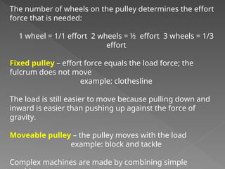 The number of wheels on the pulley determines the effort
force that is needed:
1 wheel = 1/1 effort 2 wheels = ½ effort 3 wheels = 1/3
effort
Fixed pulley – effort force equals the load force; the
fulcrum does not move
example: clothesline
The load is still easier to move because pulling down and
inward is easier than pushing up against the force of
gravity.
Moveable pulley – the pulley moves with the load
example: block and tackle
Complex machines are made by combining simple
 