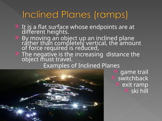  It is a flat surface whose endpoints are at
different heights.
 By moving an object up an inclined plane
rather than completely vertical, the amount
of force required is reduced,
 The negative is the increasing distance the
object must travel.
Examples of Inclined Planes
 game trail
 switchback
 exit ramp
 ski hill
 