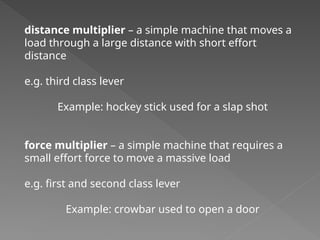 distance multiplier – a simple machine that moves a
load through a large distance with short effort
distance
e.g. third class lever
Example: hockey stick used for a slap shot
force multiplier – a simple machine that requires a
small effort force to move a massive load
e.g. first and second class lever
Example: crowbar used to open a door
 