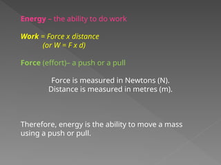 Energy – the ability to do work
Work = Force x distance
(or W = F x d)
Force (effort)– a push or a pull
Force is measured in Newtons (N).
Distance is measured in metres (m).
Therefore, energy is the ability to move a mass
using a push or pull.
 