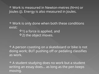  Work is measured in Newton-metres (N•m) or
Joules (J). Energy is also measured in Joules.
 Work is only done when both these conditions
exist:
1) a force is applied, and
2) the object moves.
 A person coasting on a skateboard or bike is not
doing work; BUT pushing off or pedaling classifies
as work.
 A student studying does no work but a student
writing an essay does… as long as the pen keeps
moving.
 