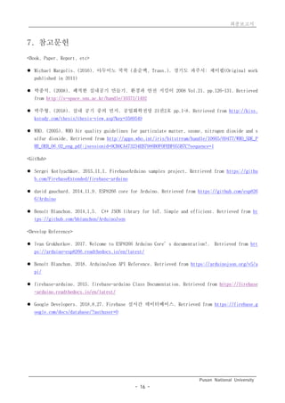 최종보고서
Pusan National University
- 16 -
7. 참고문헌
<Book, Paper, Report, etc>
l Michael Margolis. (2016). 아두이노 쿡북 (윤순백, Trans.). 경기도 파주시: 제이펍(Original work
published in 2011)
l 박종석. (2008). 쾌적한 실내공기 만들기. 환경과 안전 지킴이 2008 Vol.21. pp.126-131. Retrieved
from http://s-space.snu.ac.kr/handle/10371/1492
l 박주형. (2018). 실내 공기 중의 먼지. 공업화학전망 21권2호 pp.1~8. Retrieved from http://kiss.
kstudy.com/thesis/thesis-view.asp?key=3589549
l WHO. (2005). WHO Air quality guidelines for particulate matter, ozone, nitrogen dioxide and s
ulfur dioxide. Retrieved from http://apps.who.int/iris/bitstream/handle/10665/69477/WHO_SDE_P
HE_OEH_06.02_eng.pdf;jsessionid=9CB0CA473234EB7986B0F0FEBF055B7C?sequence=1
<GitHub>
l Sergei Kotlyachkov. 2015,11,1. FirebaseArduino samples project. Retrieved from https://githu
b.com/FirebaseExtended/firebase-arduino
l david gauchard. 2014,11,9. ESP8266 core for Arduino. Retrieved from https://github.com/esp826
6/Arduino
l Benoît Blanchon. 2014,1,5. C++ JSON library for IoT. Simple and efficient. Retrieved from ht
tps://github.com/bblanchon/ArduinoJson
<Develop Reference>
l Ivan Grokhotkov. 2017. Welcome to ESP8266 Arduino Core’s documentation!. Retrieved from htt
ps://arduino-esp8266.readthedocs.io/en/latest/
l Benoît Blanchon. 2018. ArduinoJson API Reference. Retrieved from https://arduinojson.org/v5/a
pi/
l firebase-arduino. 2015. firebase-arduino Class Documentation. Retrieved from https://firebase
-arduino.readthedocs.io/en/latest/
l Google Developers. 2018,8,27. Firebase 실시간 데이터베이스. Retrieved from https://firebase.g
oogle.com/docs/database/?authuser=0
 