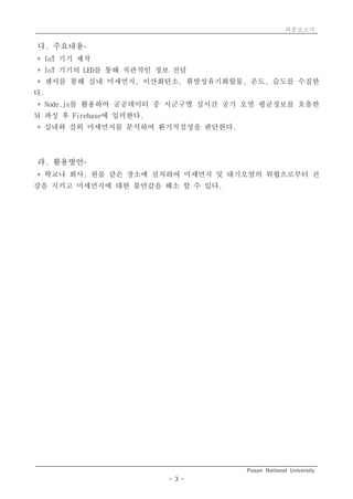 최종보고서
Pusan National University
- 3 -
다. 주요내용*
* IoT 기기 제작
* IoT 기기의 LED를 통해 직관적인 정보 전달
* 센서를 통해 실내 미세먼지, 이산화탄소, 휘발성유기화합물, 온도, 습도를 수집한
다.
* Node.js를 활용하여 공공데이터 중 시군구별 실시간 공기 오염 평균정보를 호출한
뒤 파싱 후 Firebase에 입력한다.
* 실내와 실외 미세먼지를 분석하여 환기적절성을 판단한다.
라. 활용방안*
* 학교나 회사, 원룸 같은 장소에 설치하여 미세먼지 및 대기오염의 위협으로부터 건
강을 지키고 미세먼지에 대한 불안감을 해소 할 수 있다.
 