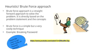 Heuristic/ Brute Force approach
• Brute force approach is a straight
forward approach to solve the
problem. It is directly based on the
problem statement and the concepts
• Brute force is a simple but a very
costly technique
• Example: Breaking Password
https://www.youtube.com/watch?v=ZINodNt-33g
12
 