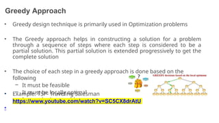 Greedy Approach
• Greedy design technique is primarily used in Optimization problems
• The Greedy approach helps in constructing a solution for a problem
through a sequence of steps where each step is considered to be a
partial solution. This partial solution is extended progressively to get the
complete solution
• The choice of each step in a greedy approach is done based on the
following
– It must be feasible
– It must be locally optimal
– It must be irrevocable
• Example: TSP- Traveling Salesman
Problem
•
https://www.youtube.com/watch?v=SC5CX8drAtU
13
 