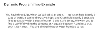Dynamic Programming-Example
17
You have three jugs, which we will call A, B, and C. Jug A can hold exactly 8
cups of water, B can hold exactly 5 cups, and C can hold exactly 3 cups.A is
filled to capacity with 8 cups of water. B and C are empty. We want you to
find a way of dividing the contents of A equally between A and B so that
both have 4 cups. You are allowed to pour water from jug to jug.
 