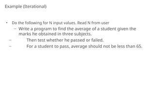Example (Iterational)
25
• Do the following for N input values. Read N from user
− Write a program to find the average of a student given the
marks he obtained in three subjects.
− Then test whether he passed or failed.
− For a student to pass, average should not be less than 65.
 