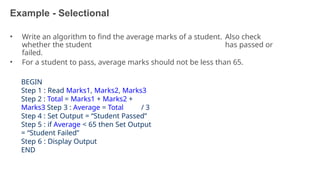 Example - Selectional
33
• Write an algorithm to find the average marks of a student. Also check
whether the student has passed or
failed.
• For a student to pass, average marks should not be less than 65.
BEGIN
Step 1 : Read Marks1, Marks2, Marks3
Step 2 : Total = Marks1 + Marks2 +
Marks3 Step 3 : Average = Total / 3
Step 4 : Set Output = “Student Passed”
Step 5 : if Average < 65 then Set Output
= “Student Failed”
Step 6 : Display Output
END
 