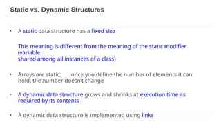 Static vs. Dynamic Structures
• A static data structure has a fixed size
This meaning is different from the meaning of the static modifier
(variable
shared among all instances of a class)
• Arrays are static; once you define the number of elements it can
hold, the number doesn’t change
• A dynamic data structure grows and shrinks at execution time as
required by its contents
• A dynamic data structure is implemented using links
40
 