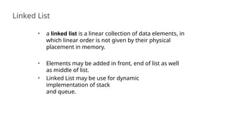 Linked List
42
• a linked list is a linear collection of data elements, in
which linear order is not given by their physical
placement in memory.
• Elements may be added in front, end of list as well
as middle of list.
• Linked List may be use for dynamic
implementation of stack
and queue.
 