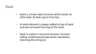 Stack
43
• Stack is a linear data structure which works on
LIFO order. So that Last In First Out .
• In stack element is always added at top of stack
and also removed from top of the stack.
• Stack is useful in recursive function, function
calling, mathematical expression calculation,
reversing the string etc.
 
