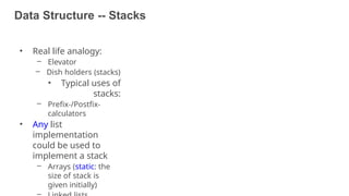 Data Structure -- Stacks
46
• Real life analogy:
– Elevator
– Dish holders (stacks)
• Typical uses of
stacks:
– Prefix-/Postfix-
calculators
• Any list
implementation
could be used to
implement a stack
– Arrays (static: the
size of stack is
given initially)
 