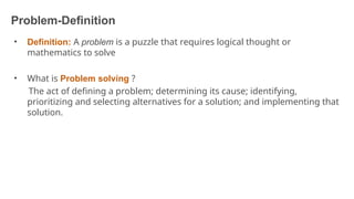 Problem-Definition
6
• Definition: A problem is a puzzle that requires logical thought or
mathematics to solve
• What is Problem solving ?
The act of defining a problem; determining its cause; identifying,
prioritizing and selecting alternatives for a solution; and implementing that
solution.
 