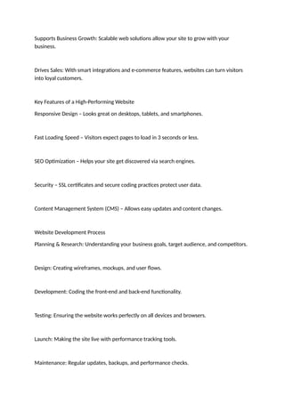 Supports Business Growth: Scalable web solutions allow your site to grow with your
business.
Drives Sales: With smart integrations and e-commerce features, websites can turn visitors
into loyal customers.
Key Features of a High-Performing Website
Responsive Design – Looks great on desktops, tablets, and smartphones.
Fast Loading Speed – Visitors expect pages to load in 3 seconds or less.
SEO Optimization – Helps your site get discovered via search engines.
Security – SSL certificates and secure coding practices protect user data.
Content Management System (CMS) – Allows easy updates and content changes.
Website Development Process
Planning & Research: Understanding your business goals, target audience, and competitors.
Design: Creating wireframes, mockups, and user flows.
Development: Coding the front-end and back-end functionality.
Testing: Ensuring the website works perfectly on all devices and browsers.
Launch: Making the site live with performance tracking tools.
Maintenance: Regular updates, backups, and performance checks.
 