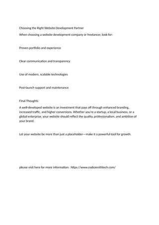 Choosing the Right Website Development Partner
When choosing a website development company or freelancer, look for:
Proven portfolio and experience
Clear communication and transparency
Use of modern, scalable technologies
Post-launch support and maintenance
Final Thoughts
A well-developed website is an investment that pays off through enhanced branding,
increased traffic, and higher conversions. Whether you're a startup, a local business, or a
global enterprise, your website should reflect the quality, professionalism, and ambition of
your brand.
Let your website be more than just a placeholder—make it a powerful tool for growth.
please visit here for more information: https://www.codezenithtech.com/
 