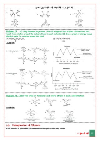 ‫ليخد‬
‫نامثع‬
– ‫ا‬.‫د‬.
‫ةيبطال‬
‫مولعال‬
‫لك‬‫ي‬‫ة‬
–
‫ةيلودال‬
‫انيروق‬
‫ةعماج‬
Problem.14. (a) Using Newman projections, draw all staggered and eclipsed conformations that
result from rotation around the indicated bond in each molecule; (b) draw a graph of energy versus
dihedral angle for rotation around this bond.
ANSWER:
Problem.15. Label the sites of torsional and steric strain in each conformation.
ANSWER:
/.5- Halogenation of Alkanes
In the presence of light or heat, alkanes react with halogens to form alkyl halides.
‫د‬
‫خ‬
‫ي‬
‫ـ‬
‫ـ‬
‫ـ‬
‫ـ‬
‫ـ‬
‫ـ‬
‫ـ‬
‫ـ‬
‫ل‬
‫ثع‬‫م‬‫اــــــــــ‬‫ن‬
‫د‬. 10
 