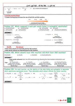 ‫ليخد‬
‫نامثع‬
– ‫ا‬.‫د‬.
‫ةيبطال‬
‫مولعال‬
‫لك‬‫ي‬‫ة‬
–
‫ةيلودال‬
‫انيروق‬
‫ةعماج‬
5.3.8 The Leaving Group
• A better leaving group increases the rate of both SN1 and SN2 reactions.
Problem.197. Which compound in each pair reacts faster in nucleophilic substitution?
a. CH3CH2CH2Cl or CH3CH2CH2I (b) (CH3)3CBr or (CH3)3CI
c. (CH3)3COH or (CH3)3COH2+ d. CH3CH2CH2OH or CH3CH2CH2OCOCH3
answer:
5.3.9. The Solvent
• Polar protic solvents are especially good for SN1 reactions.
• Polar aprotic solvents are especially good for SN2 reactions.
Problem.198. Which solvents favor SN1 reactions and which favor SN2 reactions?
CH3CH2OH b. CH3CN c. CH3COOH d. CH3CH2OCH2CH3
answer:
• Polar protic solvents favor the SN1mechanism by solvating the intermediate carbocation and
halide.
• Polar aprotic solvents favor the SN2 mechanism by making the nucleophile stronger.
Problem.199. For each reaction, use the identity of the alkyl halide and nucleophile to determine
which substitution mechanism occurs. Then determine which solvent affords the faster reaction.
answer:
‫د‬
‫خ‬
‫ي‬
‫ـ‬
‫ـ‬
‫ـ‬
‫ـ‬
‫ـ‬
‫ـ‬
‫ـ‬
‫ـ‬
‫ل‬
‫ثع‬‫م‬‫اــــــــــ‬‫ن‬
‫د‬. 100
 