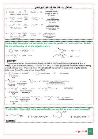 ‫ليخد‬
‫نامثع‬
– ‫ا‬.‫د‬.
‫ةيبطال‬
‫مولعال‬
‫لك‬‫ي‬‫ة‬
–
‫ةيلودال‬
‫انيروق‬
‫ةعماج‬
Problem.200. Determine the mechanism and draw the products of each reaction. Include
the stereochemistry at all stereogenic centers.
answer:
To predict whether the reaction follows an SN1 or SN2 mechanism:[1] Classify RX as a
methyl, 1°, 2°, or 3° halide. (Methyl, 1° = SN2; 3° = SN1; 2° = either.)[2] Classify the nucleophile as strong
or weak. (Strong favors SN2; weak favors SN1.)[3] Classify the solvent as polar protic or polar aprotic.
(Polar protic favors SN1; polar aprotic favors SN2.)
Problem.201. What alkyl halide and nucleophile are needed to prepare each compound?
answer:
‫د‬
‫خ‬
‫ي‬
‫ـ‬
‫ـ‬
‫ـ‬
‫ـ‬
‫ـ‬
‫ـ‬
‫ـ‬
‫ـ‬
‫ل‬
‫ثع‬‫م‬‫اــــــــــ‬‫ن‬
‫د‬. 101
 