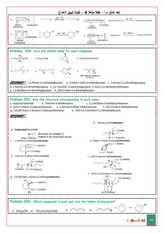 ‫ليخد‬
‫نامثع‬
– ‫ا‬.‫د‬.
‫ةيبطال‬
‫مولعال‬
‫لك‬‫ي‬‫ة‬
–
‫ةيلودال‬
‫انيروق‬
‫ةعماج‬
Problem. 202. Give the IUPAC name for each compound.
answer: a.1-fluoro-3,3-dimethylbutane b. 3-ethyl-1-iodo-2-methylhexane c. 1-bromo-2,2-dimethylpropane
d. 1-bromo-2,2-dimethylpropane e. cis-1-bromo-3-iodocyclopentane f. trans-1,2-dichlorocyclohexane
g. 1,2-dichloro-4,4-dimethylpentane h. (2R)-2-iodo-4,4-dimethylhexane
Problem.203. Give the structure corresponding to each name.
a. isopropyl bromide b. 3-bromo-4-ethylheptane c. 1,1-dichloro-2-methylcyclohexane
d. trans-1-chloro-3-iodocyclobutane e. 1-bromo-4-ethyl-3-fluorooctane f. (3S)-3-iodo-2-methylnonane
g. (1R,2R)-trans-1-bromo-2-chlorocyclohexane h. (5R)-4,4,5-trichloro-3,3-dimethyldecane
answer:
Problem.204.; Which compound in each pair has the higher boiling point?
‫د‬
‫خ‬
‫ي‬
‫ـ‬
‫ـ‬
‫ـ‬
‫ـ‬
‫ـ‬
‫ـ‬
‫ـ‬
‫ـ‬
‫ل‬
‫ثع‬‫م‬‫اــــــــــ‬‫ن‬
‫د‬. 102
 