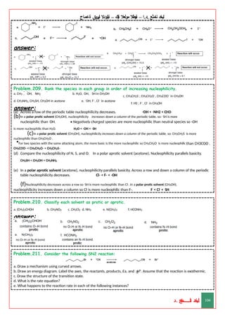 ‫ليخد‬
‫نامثع‬
– ‫ا‬.‫د‬.
‫ةيبطال‬
‫مولعال‬
‫لك‬‫ي‬‫ة‬
–
‫ةيلودال‬
‫انيروق‬
‫ةعماج‬
answer:
Problem.209. Rank the species in each group in order of increasing nucleophilicity.
c. CH3CH2S–, CH3CH2O–, CH3COO– in CH3OH
f. HS–, F–, Cl– in CH3OH
– – – – –
a. CH3 , OH, NH2 b. H2O, OH, SH in CH3OH
d. CH3NH2, CH3SH, CH3OH in acetone e. –OH, F–, Cl– in acetone
answer:
(a) Across a row of the periodic table nucleophilicity decreases. -OH < -NH2 < CH3-
(b)In a polar protic solvent (CH3OH), nucleophilicity increases down a column of the periodic table, so: -SH is more
nucleophilic than -OH. • Negatively charged species are more nucleophilic than neutral species so -OH
is more nucleophilic than H2O. H2O < -OH < -SH
(c)In a polar protic solvent (CH3OH), nucleophilicity increases down a column of the periodic table, so: CH3CH2S- is more
nucleophilic than CH3CH2O-.
•For two species with the same attacking atom, the more basic is the more nucleophilic so CH3CH2O- is more nucleophilic than CH3COO-.
CH3COO- < CH3CH2O- < CH3CH2S-
(d) Compare the nucleophilicity of N, S, and O. In a polar aprotic solvent (acetone), Nucleophilicity parallels basicity.
CH3SH < CH3OH < CH3NH2
(e) In a polar aprotic solvent (acetone), nucleophilicity parallels basicity. Across a row and down a column of the periodic
table nucleophilicity decreases. Cl- < F- < -OH
(f)Nucleophilicity decreases across a row so -SH is more nucleophilic than Cl-. In a polar protic solvent (CH3OH),
nucleophilicity increases down a column so Cl- is more nucleophilic than F-. F- < Cl- < -SH
Problem.210. Classify each solvent as protic or aprotic.
a. (CH3)2CHOH b. CH3NO2 c. CH2Cl2 d. NH3 e. N(CH3)3 f. HCONH2
answer:
Problem.211. Consider the following SN2 reaction:
a. Draw a mechanism using curved arrows.
b. Draw an energy diagram. Label the axes, the reactants, products, Ea, and H°. Assume that the reaction is exothermic.
c. Draw the structure of the transition state.
d. What is the rate equation?
e. What happens to the reaction rate in each of the following instances?
‫د‬
‫خ‬
‫ي‬
‫ـ‬
‫ـ‬
‫ـ‬
‫ـ‬
‫ـ‬
‫ـ‬
‫ـ‬
‫ـ‬
‫ل‬
‫ثع‬‫م‬‫اــــــــــ‬‫ن‬
‫د‬. 104
 