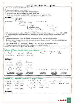 ‫ليخد‬
‫نامثع‬
– ‫ا‬.‫د‬.
‫ةيبطال‬
‫مولعال‬
‫لك‬‫ي‬‫ة‬
–
‫ةيلودال‬
‫انيروق‬
‫ةعماج‬
1 The leaving group is changed from Br– to I–;
2 The solvent is changed from acetone to CH3CH2OH;
3 The alkyl halide is changed from CH3(CH2)4Br to CH3CH2CH2CH(Br)CH3;
4 The concentration of –CN is increased by a factor of five; and
5 The concentrations of both the alkyl halide and –CN are increased by a factor of five.
answer:
d. Rate equation: one step reaction with both nucleophile and alkyl halide in the only step: rate = k[R–Br][–CN]
e. [1] The leaving group is changed from Br- to I-: Leaving group becomes less basic: a better leaving group faster
reaction.
2 The solvent is changed from acetone to CH3CH2OH: Solvent changed to polar protic: decreases reaction rate.
3The alkyl halide is changed from CH3(CH2)4Br to CH3CH2CH2CH(Br)CH3: Changed from 1° to 2° alkyl halide the alkyl halide gets
more crowded and the reaction rate decreases.
4 The concentration of CN is increased by a factor of 5. Reaction rate will increase by a factor of 5.
5The concentration of both the alkyl halide and CN are increased by a factor of 5:
Reaction rate will increase by a factor of 25 (5 x 5 = 25).
Problem.212.Rank the alkyl halides in each group in order of
increasing SN2 reactivity.
answer:
Problem.213. Which SN2 reaction in each pair is faster?
answer:
‫د‬
‫خ‬
‫ي‬
‫ـ‬
‫ـ‬
‫ـ‬
‫ـ‬
‫ـ‬
‫ـ‬
‫ـ‬
‫ـ‬
‫ل‬
‫ثع‬‫م‬‫اــــــــــ‬‫ن‬
‫د‬. 105
 