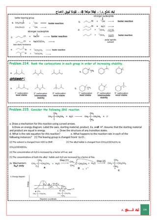 ‫ليخد‬
‫نامثع‬
– ‫ا‬.‫د‬.
‫ةيبطال‬
‫مولعال‬
‫لك‬‫ي‬‫ة‬
–
‫ةيلودال‬
‫انيروق‬
‫ةعماج‬
Problem.214. Rank the carbocations in each group in order of increasing stability.
answer:
Problem.215. Consider the following SN1 reaction.
a. Draw a mechanism for this reaction using curved arrows.
b.Draw an energy diagram. Label the axes, starting material, product, Ea, and H°. Assume that the starting material
and product are equal in energy. c. Draw the structure of any transition states.
d. What is the rate equation for this reaction? e. What happens to the reaction rate in each of the
following instances? [1] The leaving group is changed fromI– to Cl–;
[2] The solvent is changed from H2O to DMF; [3] The alkyl halide is changed from (CH3)2C(I)CH2CH3 to
(CH3)2CHCH(I)CH3;
[4] The concentration of H2O is increased by a factor of fi ve; and
[5] The concentrations of both the alkyl halide and H2O are increased by a factor of five.
answer:
‫د‬
‫خ‬
‫ي‬
‫ـ‬
‫ـ‬
‫ـ‬
‫ـ‬
‫ـ‬
‫ـ‬
‫ـ‬
‫ـ‬
‫ل‬
‫ثع‬‫م‬‫اــــــــــ‬‫ن‬
‫د‬. 106
 