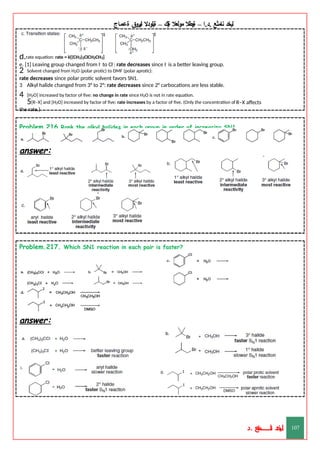 ‫ليخد‬
‫نامثع‬
– ‫ا‬.‫د‬.
‫ةيبطال‬
‫مولعال‬
‫لك‬‫ي‬‫ة‬
–
‫ةيلودال‬
‫انيروق‬
‫ةعماج‬
d.rate equation: rate = k[(CH3)2CICH2CH3]
e. [1] Leaving group changed from I- to Cl-: rate decreases since I- is a better leaving group.
2 Solvent changed from H2O (polar protic) to DMF (polar aprotic):
rate decreases since polar protic solvent favors SN1.
3 Alkyl halide changed from 3° to 2°: rate decreases since 2° carbocations are less stable.
4 [H2O] increased by factor of five: no change in rate since H2O is not in rate equation.
5[R–X] and [H2O] increased by factor of five: rate increases by a factor of five. (Only the concentration of R–X affects
the rate.)
Problem.216.Rank the alkyl halides in each group in order of increasing SN1
reactivity.
answer:
Problem.217. Which SN1 reaction in each pair is faster?
answer:
‫د‬
‫خ‬
‫ي‬
‫ـ‬
‫ـ‬
‫ـ‬
‫ـ‬
‫ـ‬
‫ـ‬
‫ـ‬
‫ـ‬
‫ل‬
‫ثع‬‫م‬‫اــــــــــ‬‫ن‬
‫د‬. 107
 
