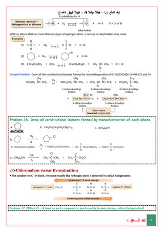 ‫ليخد‬
‫نامثع‬
– ‫ا‬.‫د‬.
‫ةيبطال‬
‫مولعال‬
‫لك‬‫ي‬‫ة‬
–
‫ةيلودال‬
‫انيروق‬
‫ةعماج‬
With an alkane that has more than one type of hydrogen atom, a mixture of alkyl halides may result
Sample Problem: Draw all the constitutional isomers formed by monohalogenation of (CH3)2CHCH2CH3 with Cl2 and hγ.
Problem.16. Draw all constitutional isomers formed by monochlorination of each alkane.
ANSWER:
/.6-Chlorination versus Bromination
• The weaker the C – H bond, the more readily the hydrogen atom is removed in radical halogenation.
Problem.17. Which C – H bond in each compound is most readily broken during radical halogenation?
‫د‬
‫خ‬
‫ي‬
‫ـ‬
‫ـ‬
‫ـ‬
‫ـ‬
‫ـ‬
‫ـ‬
‫ـ‬
‫ـ‬
‫ل‬
‫ثع‬‫م‬‫اــــــــــ‬‫ن‬
‫د‬. 11
 