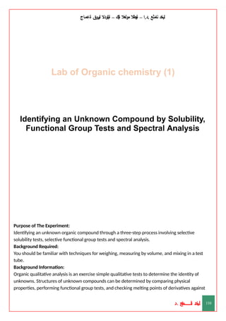 ‫ليخد‬
‫نامثع‬
– ‫ا‬.‫د‬.
‫ةيبطال‬
‫مولعال‬
‫لك‬‫ي‬‫ة‬
–
‫ةيلودال‬
‫انيروق‬
‫ةعماج‬
Lab of Organic chemistry (1)
‫د‬
‫خ‬
‫ي‬
‫ـ‬
‫ـ‬
‫ـ‬
‫ـ‬
‫ـ‬
‫ـ‬
‫ـ‬
‫ـ‬
‫ل‬
‫ثع‬‫م‬‫اــــــــــ‬‫ن‬
‫د‬. 110
Identifying an Unknown Compound by Solubility,
Functional Group Tests and Spectral Analysis
Purpose of The Experiment:
Identifying an unknown organic compound through a three-step process involving selective
solubility tests, selective functional group tests and spectral analysis.
Background Required:
You should be familiar with techniques for weighing, measuring by volume, and mixing in a test
tube.
Background Information:
Organic qualitative analysis is an exercise simple qualitative tests to determine the identity of
unknowns. Structures of unknown compounds can be determined by comparing physical
properties, performing functional group tests, and checking melting points of derivatives against
 