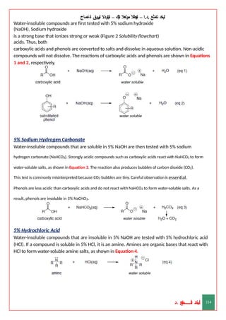 ‫ليخد‬
‫نامثع‬
– ‫ا‬.‫د‬.
‫ةيبطال‬
‫مولعال‬
‫لك‬‫ي‬‫ة‬
–
‫ةيلودال‬
‫انيروق‬
‫ةعماج‬
Water-insoluble compounds are first tested with 5% sodium hydroxide
(NaOH). Sodium hydroxide
is a strong base that ionizes strong or weak (Figure 2 Solubility flowchart)
acids. Thus, both
carboxylic acids and phenols are converted to salts and dissolve in aqueous solution. Non-acidic
compounds will not dissolve. The reactions of carboxylic acids and phenols are shown in Equations
1 and 2, respectively.
5% Sodium Hydrogen Carbonate
Water-insoluble compounds that are soluble in 5% NaOH are then tested with 5% sodium
hydrogen carbonate (NaHCO3). Strongly acidic compounds such as carboxylic acids react with NaHCO3 to form
water-soluble salts, as shown in Equation 3. The reaction also produces bubbles of carbon dioxide (CO2).
This test is commonly misinterpreted because CO2 bubbles are tiny. Careful observation is essential.
Phenols are less acidic than carboxylic acids and do not react with NaHCO3 to form water-soluble salts. As a
result, phenols are insoluble in 5% NaCHO3.
5% Hydrochloric Acid
Water-insoluble compounds that are insoluble in 5% NaOH are tested with 5% hydrochloric acid
(HCl). If a compound is soluble in 5% HCl, it is an amine. Amines are organic bases that react with
HCl to form water-soluble amine salts, as shown in Equation 4.
‫د‬
‫خ‬
‫ي‬
‫ـ‬
‫ـ‬
‫ـ‬
‫ـ‬
‫ـ‬
‫ـ‬
‫ـ‬
‫ـ‬
‫ل‬
‫ثع‬‫م‬‫اــــــــــ‬‫ن‬
‫د‬. 114
 