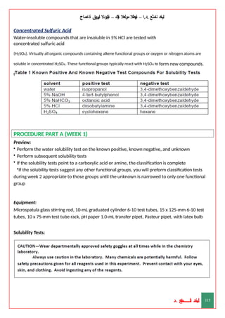 ‫ليخد‬
‫نامثع‬
– ‫ا‬.‫د‬.
‫ةيبطال‬
‫مولعال‬
‫لك‬‫ي‬‫ة‬
–
‫ةيلودال‬
‫انيروق‬
‫ةعماج‬
Concentrated Sulfuric Acid
Water-insoluble compounds that are insoluble in 5% HCl are tested with
concentrated sulfuric acid
(H2SO4). Virtually all organic compounds containing alkene functional groups or oxygen or nitrogen atoms are
soluble in concentrated H2SO4. These functional groups typically react with H2SO4 to form new compounds.
Only alkanes, alkyl halides, and some aromatic compounds are insoluble in H2SO4.
PROCEDURE PART A (WEEK 1)
Preview:
• Perform the water solubility test on the known positive, known negative, and unknown
• Perform subsequent solubility tests
• If the solubility tests point to a carboxylic acid or amine, the classification is complete
•If the solubility tests suggest any other functional groups, you will preform classification tests
during week 2 appropriate to those groups until the unknown is narrowed to only one functional
group
Equipment:
Microspatula glass stirring rod, 10-mL graduated cylinder 6-10 test tubes, 15 x 125-mm 6-10 test
tubes, 10 x 75-mm test tube rack, pH paper 1.0-mL transfer pipet, Pasteur pipet, with latex bulb
Solubility Tests:
‫د‬
‫خ‬
‫ي‬
‫ـ‬
‫ـ‬
‫ـ‬
‫ـ‬
‫ـ‬
‫ـ‬
‫ـ‬
‫ـ‬
‫ل‬
‫ثع‬‫م‬‫اــــــــــ‬‫ن‬
‫د‬. 115
 