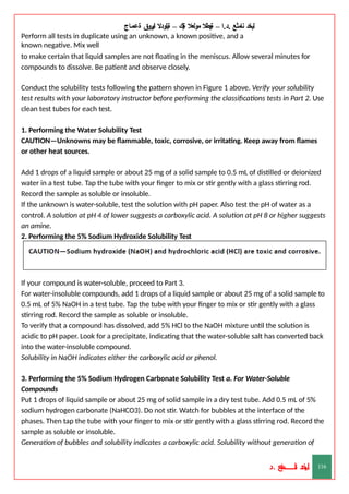 ‫ليخد‬
‫نامثع‬
– ‫ا‬.‫د‬.
‫ةيبطال‬
‫مولعال‬
‫لك‬‫ي‬‫ة‬
–
‫ةيلودال‬
‫انيروق‬
‫ةعماج‬
Perform all tests in duplicate using an unknown, a known positive, and a
known negative. Mix well
to make certain that liquid samples are not floating in the meniscus. Allow several minutes for
compounds to dissolve. Be patient and observe closely.
Conduct the solubility tests following the pattern shown in Figure 1 above. Verify your solubility
test results with your laboratory instructor before performing the classifications tests in Part 2. Use
clean test tubes for each test.
1. Performing the Water Solubility Test
CAUTION—Unknowns may be flammable, toxic, corrosive, or irritating. Keep away from flames
or other heat sources.
Add 1 drops of a liquid sample or about 25 mg of a solid sample to 0.5 mL of distilled or deionized
water in a test tube. Tap the tube with your finger to mix or stir gently with a glass stirring rod.
Record the sample as soluble or insoluble.
If the unknown is water-soluble, test the solution with pH paper. Also test the pH of water as a
control. A solution at pH 4 of lower suggests a carboxylic acid. A solution at pH 8 or higher suggests
an amine.
2. Performing the 5% Sodium Hydroxide Solubility Test
If your compound is water-soluble, proceed to Part 3.
For water-insoluble compounds, add 1 drops of a liquid sample or about 25 mg of a solid sample to
0.5 mL of 5% NaOH in a test tube. Tap the tube with your finger to mix or stir gently with a glass
stirring rod. Record the sample as soluble or insoluble.
To verify that a compound has dissolved, add 5% HCl to the NaOH mixture until the solution is
acidic to pH paper. Look for a precipitate, indicating that the water-soluble salt has converted back
into the water-insoluble compound.
Solubility in NaOH indicates either the carboxylic acid or phenol.
3. Performing the 5% Sodium Hydrogen Carbonate Solubility Test a. For Water-Soluble
Compounds
Put 1 drops of liquid sample or about 25 mg of solid sample in a dry test tube. Add 0.5 mL of 5%
sodium hydrogen carbonate (NaHCO3). Do not stir. Watch for bubbles at the interface of the
phases. Then tap the tube with your finger to mix or stir gently with a glass stirring rod. Record the
sample as soluble or insoluble.
Generation of bubbles and solubility indicates a carboxylic acid. Solubility without generation of
‫د‬
‫خ‬
‫ي‬
‫ـ‬
‫ـ‬
‫ـ‬
‫ـ‬
‫ـ‬
‫ـ‬
‫ـ‬
‫ـ‬
‫ل‬
‫ثع‬‫م‬‫اــــــــــ‬‫ن‬
‫د‬. 116
 