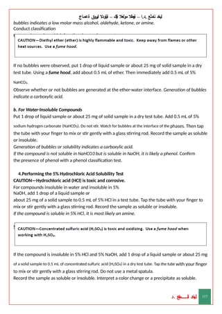 ‫ليخد‬
‫نامثع‬
– ‫ا‬.‫د‬.
‫ةيبطال‬
‫مولعال‬
‫لك‬‫ي‬‫ة‬
–
‫ةيلودال‬
‫انيروق‬
‫ةعماج‬
bubbles indicates a low molar mass alcohol, aldehyde, ketone, or amine.
Conduct classification
tests to determine which functional group is present.
If no bubbles were observed, put 1 drop of liquid sample or about 25 mg of solid sample in a dry
test tube. Using a fume hood, add about 0.5 mL of ether. Then immediately add 0.5 mL of 5%
NaHCO3.
Observe whether or not bubbles are generated at the ether-water interface. Generation of bubbles
indicate a carboxylic acid.
b. For Water-Insoluble Compounds
Put 1 drop of liquid sample or about 25 mg of solid sample in a dry test tube. Add 0.5 mL of 5%
sodium hydrogen carbonate (NaHCO3). Do not stir. Watch for bubbles at the interface of the phases. Then tap
the tube with your finger to mix or stir gently with a glass stirring rod. Record the sample as soluble
or insoluble.
Generation of bubbles or solubility indicates a carboxylic acid.
If the compound is not soluble in NaHCO3 but is soluble in NaOH, it is likely a phenol. Confirm
the presence of phenol with a phenol classification test.
4.Performing the 5% Hydrochloric Acid Solubility Test
CAUTION—Hydrochloric acid (HCl) is toxic and corrosive.
For compounds insoluble in water and insoluble in 5%
NaOH, add 1 drop of a liquid sample or
about 25 mg of a solid sample to 0.5 mL of 5% HCl in a test tube. Tap the tube with your finger to
mix or stir gently with a glass stirring rod. Record the sample as soluble or insoluble.
If the compound is soluble in 5% HCl, it is most likely an amine.
5. Performing Concentrated Sulfuric Acid Solubility Test
If the compound is insoluble in 5% HCl and 5% NaOH, add 1 drop of a liquid sample or about 25 mg
of a solid sample to 0.5 mL of concentrated sulfuric acid (H2SO4) in a dry test tube. Tap the tube with your finger
to mix or stir gently with a glass stirring rod. Do not use a metal spatula.
Record the sample as soluble or insoluble. Interpret a color change or a precipitate as soluble.
‫د‬
‫خ‬
‫ي‬
‫ـ‬
‫ـ‬
‫ـ‬
‫ـ‬
‫ـ‬
‫ـ‬
‫ـ‬
‫ـ‬
‫ل‬
‫ثع‬‫م‬‫اــــــــــ‬‫ن‬
‫د‬. 117
 