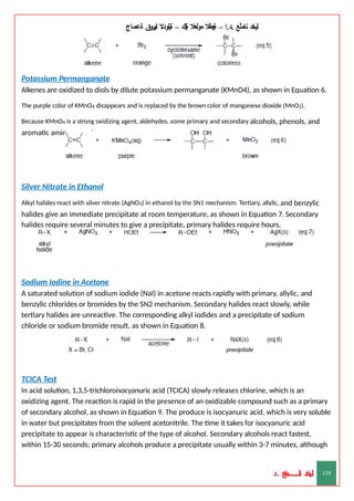 ‫ليخد‬
‫نامثع‬
– ‫ا‬.‫د‬.
‫ةيبطال‬
‫مولعال‬
‫لك‬‫ي‬‫ة‬
–
‫ةيلودال‬
‫انيروق‬
‫ةعماج‬
Potassium Permanganate
Alkenes are oxidized to diols by dilute potassium permanganate (KMnO4), as shown in Equation 6.
The purple color of KMnO4 disappears and is replaced by the brown color of manganese dioxide (MnO2).
Because KMnO4 is a strong oxidizing agent, aldehydes, some primary and secondary alcohols, phenols, and
aromatic amines can also react.
Silver Nitrate in Ethanol
Alkyl halides react with silver nitrate (AgNO3) in ethanol by the SN1 mechanism. Tertiary, allylic, and benzylic
halides give an immediate precipitate at room temperature, as shown in Equation 7. Secondary
halides require several minutes to give a precipitate, primary halides require hours.
Sodium Iodine in Acetone
A saturated solution of sodium iodide (NaI) in acetone reacts rapidly with primary, allylic, and
benzylic chlorides or bromides by the SN2 mechanism. Secondary halides react slowly, while
tertiary halides are unreactive. The corresponding alkyl iodides and a precipitate of sodium
chloride or sodium bromide result, as shown in Equation 8.
TCICA Test
In acid solution, 1,3,5-trichloroisocyanuric acid (TCICA) slowly releases chlorine, which is an
oxidizing agent. The reaction is rapid in the presence of an oxidizable compound such as a primary
of secondary alcohol, as shown in Equation 9. The produce is isocyanuric acid, which is very soluble
in water but precipitates from the solvent acetonitrile. The time it takes for isocyanuric acid
precipitate to appear is characteristic of the type of alcohol. Secondary alcohols react fastest,
within 15-30 seconds; primary alcohols produce a precipitate usually within 3-7 minutes, although
‫د‬
‫خ‬
‫ي‬
‫ـ‬
‫ـ‬
‫ـ‬
‫ـ‬
‫ـ‬
‫ـ‬
‫ـ‬
‫ـ‬
‫ل‬
‫ثع‬‫م‬‫اــــــــــ‬‫ن‬
‫د‬. 119
 