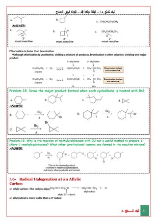 ‫ليخد‬
‫نامثع‬
– ‫ا‬.‫د‬.
‫ةيبطال‬
‫مولعال‬
‫لك‬‫ي‬‫ة‬
–
‫ةيلودال‬
‫انيروق‬
‫ةعماج‬
ANSWER:
Chlorination is faster than bromination.
•Although chlorination is unselective, yielding a mixture of products, bromination is often selective, yielding one major
product.
Problem.18. Draw the major product formed when each cycloalkane is heated with Br2.
ANSWER:
Problem.19. Why is the reaction of methylcyclohexane with Cl2 not a useful method to prepare 1-
chloro-1-methylcyclohexane? What other constitutional isomers are formed in the reaction mixture?
ANSWER:
/.6- Radical Halogenation at an Allylic
Carbon
an allylic carbon—the carbon adjacent to a double bond.
an allyl radical is more stable than a 3° radical
‫د‬
‫خ‬
‫ي‬
‫ـ‬
‫ـ‬
‫ـ‬
‫ـ‬
‫ـ‬
‫ـ‬
‫ـ‬
‫ـ‬
‫ل‬
‫ثع‬‫م‬‫اــــــــــ‬‫ن‬
‫د‬. 12
 