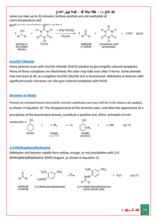 ‫ليخد‬
‫نامثع‬
– ‫ا‬.‫د‬.
‫ةيبطال‬
‫مولعال‬
‫لك‬‫ي‬‫ة‬
–
‫ةيلودال‬
‫انيروق‬
‫ةعماج‬
some can take up to 20 minutes; tertiary alcohols are not oxidizable at
room temperature and
produce no precipitate within an hour.
Iron(III) Chloride
Many phenols react with iron(III) chloride (FeCl3) solution to give brightly colored complexes.
Many of these complexes are short-lived; the color may fade soon after it forms. Some phenols
may not react at all, so a negative iron(III) chloride test is inconclusive. Aldehydes or ketones with
significant enolic character can also give colored complexes with FeCl3.
Bromine in Water
Phenols are activated toward electrophilic aromatic substitution and react with Br2 in the absence of catalyst,
as shown in Equation 10. The disappearance of the bromine color, and often the appearance of a
precipitate of the brominated phenol, constitute a positive test. Other activated aromatic
compounds, such as phenyl ethers and anilines, can also react with Br2.
2,4-Dinitrophenylhydrazine
Aldehydes and ketones rapidly form yellow, orange, or red precipitates with 2,4-
dinitrophenylhydrazine (DNP) reagent, as shown in Equation 11.
‫د‬
‫خ‬
‫ي‬
‫ـ‬
‫ـ‬
‫ـ‬
‫ـ‬
‫ـ‬
‫ـ‬
‫ـ‬
‫ـ‬
‫ل‬
‫ثع‬‫م‬‫اــــــــــ‬‫ن‬
‫د‬. 120
 