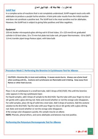 ‫ليخد‬
‫نامثع‬
– ‫ا‬.‫د‬.
‫ةيبطال‬
‫مولعال‬
‫لك‬‫ي‬‫ة‬
–
‫ةيلودال‬
‫انيروق‬
‫ةعماج‬
Schiff Test
In a complex series of reactions that is not completely understood, Schiff reagent reacts only with
aldehydes to produce a purple fuchia solution. A faint pink color results from the initial reaction
and does not constitute a positive test. The Schiff test is the most sensitive rest for aldehydes.
However, the Schiff test is subject to giving false positives and false negatives.
Equipment
250-mL beaker microspatula glass stirring rod 6-10 test tubes, 15 x 125-mm10-mL graduated
cylinder 6-10 test tubes, 10 x 75-mm hot plate test tube rack, pH paper thermometer, -10 to 260°C
1.0-mL transfer pipet tongs Pasteur pipet, with latex bulb
Procedure Week 2. Performing the Bromine in Cyclohexane Test for Alkenes
Place 1 mL of cyclohexane in a small test tube. Add 3 drops of Br2/H2O. Mix until the bromine
color appears in the top cyclohexane layer.
For liquid samples, add 2 drops of sample to the Br2/H2O. Tap the tube with your finger to mix or
stir gently with a glass stirring rod. Note and record whether or not the orange color disappears.
For solid samples, place 30 mg of solid into a test tube. Add 5 drops of acetone. Add the acetone
solution to the Br2/H2O. Tap the tube with your finger to mix or stir gently with a glass stirring
rod. Note and record whether or not the orange color disappears.
If the orange color disappears quickly, the sample may be an alkene.
NOTE: Phenols, phenyl ethers, and some aldehydes and ketones may test positive.
Performing the Potassium Permanganate Test for Alkenes
‫د‬
‫خ‬
‫ي‬
‫ـ‬
‫ـ‬
‫ـ‬
‫ـ‬
‫ـ‬
‫ـ‬
‫ـ‬
‫ـ‬
‫ل‬
‫ثع‬‫م‬‫اــــــــــ‬‫ن‬
‫د‬. 121
 