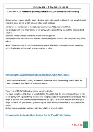 ‫ليخد‬
‫نامثع‬
– ‫ا‬.‫د‬.
‫ةيبطال‬
‫مولعال‬
‫لك‬‫ي‬‫ة‬
–
‫ةيلودال‬
‫انيروق‬
‫ةعماج‬
If your sample is water-soluble, place 1-2 mL of water into a small test tube. If your sample is water
insoluble, place 1-2 mL of 95% ethanol into a small test tube.
Add 2 drops of a liquid sample or about 30 mg of a solid sample. Add 2 drops of 1% KMnO4.
Tap the tube with your finger to mix or stir gently with a glass stirring rod. Let the mixture stand
10-20 s.
Note and record whether or not the purple color disappears.
If the purple color disappears and a brown color or precipitate appears, the compound may be an
alkene.
Note: The brown color or precipitate may not appear. Aldehydes, some primary and secondary
alcohols, phenols, and aromatic amines may test positive.
Performing the Silver Nitrate in Ethanol Test for 2° and 3° Alkyl Halides
Place 1 mL of 2% AgNO3 in ethanol into a small test tube.
For liquid samples, add 2 drops of sample to the 2% AgNO3. Tap the tube with your finger to mix
or stir gently with a glass stirring rod. For solid samples, place 30 mg of solid into a test tube. Add 5
drops of ethanol. Add this ethanol solution to the 2% AgNO3 in ethanol. Tap the tube with your
finger to mix or stir gently with a glass stirring rod. Note and record whether or not a precipitate
forms.
An immediate precipitate indicates a tertiary, allylic, or benzylic halide.
Performing the Sodium Iodide in Acetone Test for 1° and 2° Alkyl Halides
‫د‬
‫خ‬
‫ي‬
‫ـ‬
‫ـ‬
‫ـ‬
‫ـ‬
‫ـ‬
‫ـ‬
‫ـ‬
‫ـ‬
‫ل‬
‫ثع‬‫م‬‫اــــــــــ‬‫ن‬
‫د‬. 122
 