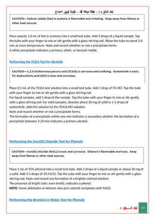 ‫ليخد‬
‫نامثع‬
– ‫ا‬.‫د‬.
‫ةيبطال‬
‫مولعال‬
‫لك‬‫ي‬‫ة‬
–
‫ةيلودال‬
‫انيروق‬
‫ةعماج‬
Place exactly 1.0 mL of NaI in acetone into a small test tube. Add 3 drops of a liquid sample. Tap
the tube with your finger to mix or stir gently with a glass stirring rod. Allow the tube to stand 3-6
min at room temperature. Note and record whether or not a precipitate forms.
A white precipitate indicates a primary, allylic, or benzylic halide.
Performing the TCICA Test for Alcohols
Place 0.5 mL of the TCICA test solution into a small test tube. Add 1 drop of 5% HCl. Tap the tube
with your finger to mix or stir gently with a glass stirring rod.
For liquid samples, add 1 drop of the sample. Tap the tube with your finger to mix or stir gently
with a glass stirring rod. For solid samples, dissolve about 20 mg of solid in 1-2 drops of
acetonitrile. Add this solution to the TCICA/HCl solution.
Note and record whether or not a precipitate forms.
The formation of a precipitate within one min indicates a secondary alcohol; the formation of a
precipitate between 3-20 min indicates a primary alcohol.
Performing the Iron(III) Chloride Test for Phenols
Place 1 mL of 95% ethanol into a small test tube. Add 2 drops of a liquid sample or about 30 mg of
a solid. Add 3-5 drops of 3% FeCl3. Tap the tube with your finger to mix or stir gently with a glass
stirring rod. Note and record any formation of a brightly colored solution.
The presence of bright color, even briefly, indicates a phenol.
NOTE: Some aldehydes or ketones also give colored complexes with FeCl3.
Performing the Bromine in Water Test for Phenols
‫د‬
‫خ‬
‫ي‬
‫ـ‬
‫ـ‬
‫ـ‬
‫ـ‬
‫ـ‬
‫ـ‬
‫ـ‬
‫ـ‬
‫ل‬
‫ثع‬‫م‬‫اــــــــــ‬‫ن‬
‫د‬. 123
 