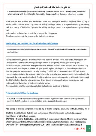 ‫ليخد‬
‫نامثع‬
– ‫ا‬.‫د‬.
‫ةيبطال‬
‫مولعال‬
‫لك‬‫ي‬‫ة‬
–
‫ةيلودال‬
‫انيروق‬
‫ةعماج‬
Place 1 mL of 95% ethanol into a small test tube. Add 5 drops of a liquid sample or about 30 mg of
a solid. Add a drop of water. Tap the tube with your finger to mix or stir gently with a glass stirring
rod. Add 1 drop of Br2/H2O. Tap the tube with your finger to mix or stir gently with a glass stirring
rod.
Note and record whether or not the orange color disappears.
The disappearance of the orange color indicates a phenol.
Performing the 2,4-DNP Test for Aldehydes and Ketones
For liquid samples, place 1 drop of sample into a clean, dry test tube. Add up to 20 drops of 2,4-
DNP solution. Tap the tube with your finger to mix or stir gently with a glass stirring rod.
For solid samples, add about 30 mg of solid into a clean, dry test tube. Add 0.5 mL of ethanol. Tap
the tube with your finger to mix or stir gently with a glass stirring rod. If the unknown does not
dissolve, prepare a warm-water bath by placing 175-200 mL of tap water into a 250-mL beaker.
Use a hot plate to heat the water to 40°C. Place the test tube into a warm-water bath and swirl the
tube until the unknown is dissolved. Cool the solution to room temperature. Add up to 20 drops of
2,4-DNP solution. Tap the tube with your finger to mix or stir gently with a glass stirring rod.
Note and record whether or not a precipitate forms.
An immediate, brightly colored precipitate indicates an aldehyde or ketone.
Preforming the Schiff Test for Aldehydes.
Add 1 drop of a liquid sample or about 15 mg of a solid sample a clean, dry test tube. Place 2 mL of
CAUTION—Iron(III) chloride (FeCl3) is toxic and corrosive. Ethanol is flammable and toxic. Keep away
from flames or other heat sources.
CAUTION—Bromine (Br2) is toxic and oxidizing. It causes severe burns. Always use a fumehood
When working with Br2. Ethanol is flammable. Keep away from flames or other heat sources.
CAUTION—2,4--‐Dinitrophenylhydrazine (2,4--‐DNP) solution is corrosive and irritating. It
‫د‬
‫خ‬
‫ي‬
‫ـ‬
‫ـ‬
‫ـ‬
‫ـ‬
‫ـ‬
‫ـ‬
‫ـ‬
‫ـ‬
‫ل‬
‫ثع‬‫م‬‫اــــــــــ‬‫ن‬
‫د‬. 124
 