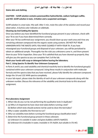 ‫ليخد‬
‫نامثع‬
– ‫ا‬.‫د‬.
‫ةيبطال‬
‫مولعال‬
‫لك‬‫ي‬‫ة‬
–
‫ةيلودال‬
‫انيروق‬
‫ةعماج‬
Stains skin and clothing.
CAUTION – Schiff solution contains pararosaniline hydrochloride, sodium hydrogen sulfite,
and HCl. Schiff solution is toxic, irritation and a suspected carcinogen.
Schiff solution in a test tube. Mix well. After 5 min, mote the color of the solution and record your
observation. A fuchsia color indicates an aldehyde.
Cleaning Up And Getting the Spectra
Once you believe you have identified the functional groups present in your unknown, check with
your TA to see if you have determined them correctly.
After your TA has confirmed your assignment, you should clean-up your work area and rinse any
remaining unknown compound into the organic waste using acetone. DO NOT PUT YOUR
UNKNOWN INTO THE WASTE UNTIL YOU HAVE CLEARED IT WITH YOUR TA. If you have
misassigned your functional groups and disposed of your unknown, you will be penialized to
obtain an additional sample. Thoroughly rise the vials you unknowns came in, and them present
them to your TA for inspection. Once your TA is satisfied that you have cleaned-up properly, they
will give you the spectra so you can complete Part 3 of the lab.
Wash your hands with soap or detergent before leaving the laboratory.
Part C. Using Spectra To Identify Your Unknown Compound.
In Parts A and B, you used solubility and chemical reactivity test to identify the functional group(s)
contained within your unknown compound. Using these results in conjunction with molecular
formula and the spectra data that you have received, please fully identify the unknown compound.
Assign the 1H and 13C NMR spectra completely.
In your lab report, please state the identity of each of your unknown compounds along with the
unknown number. Discuss the relevance of the solubility and chemical tests to this structural
assignment.
‫د‬
‫خ‬
‫ي‬
‫ـ‬
‫ـ‬
‫ـ‬
‫ـ‬
‫ـ‬
‫ـ‬
‫ـ‬
‫ـ‬
‫ل‬
‫ثع‬‫م‬‫اــــــــــ‬‫ن‬
‫د‬. 125
Pre-Laboratory Assignment
1. What risks do you run by not performing the qualitative tests in duplicate?
2. (a) Why is it important to have clean test tubes before running a test?
(b) Before which tests should acetone not be used to clean the test tubes?
3. Why is water solubility the first test to run?
4. Why run solubility tests before running the functional group classification tests?
5. Determine the functional group present in these unknown:
(a) Unknown A is soluble in water and gives bubbles with5% NaHCO3.
(b) Unknown B is insoluble in water, insoluble in 5% NaOH, but soluble in 5% HCl.
 