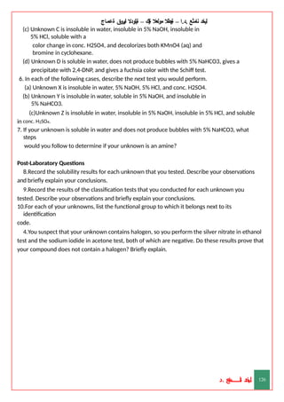 ‫ليخد‬
‫نامثع‬
– ‫ا‬.‫د‬.
‫ةيبطال‬
‫مولعال‬
‫لك‬‫ي‬‫ة‬
–
‫ةيلودال‬
‫انيروق‬
‫ةعماج‬
(c) Unknown C is insoluble in water, insoluble in 5% NaOH, insoluble in
5% HCl, soluble with a
color change in conc. H2SO4, and decolorizes both KMnO4 (aq) and
bromine in cyclohexane.
(d) Unknown D is soluble in water, does not produce bubbles with 5% NaHCO3, gives a
precipitate with 2,4-DNP, and gives a fuchsia color with the Schiff test.
6. In each of the following cases, describe the next test you would perform.
(a) Unknown X is insoluble in water, 5% NaOH, 5% HCl, and conc. H2SO4.
(b) Unknown Y is insoluble in water, soluble in 5% NaOH, and insoluble in
5% NaHCO3.
(c)Unknown Z is insoluble in water, insoluble in 5% NaOH, insoluble in 5% HCl, and soluble
in conc. H2SO4.
7. If your unknown is soluble in water and does not produce bubbles with 5% NaHCO3, what
steps
would you follow to determine if your unknown is an amine?
Post-Laboratory Questions
8.Record the solubility results for each unknown that you tested. Describe your observations
and briefly explain your conclusions.
9.Record the results of the classification tests that you conducted for each unknown you
tested. Describe your observations and briefly explain your conclusions.
10.For each of your unknowns, list the functional group to which it belongs next to its
identification
code.
4.You suspect that your unknown contains halogen, so you perform the silver nitrate in ethanol
test and the sodium iodide in acetone test, both of which are negative. Do these results prove that
your compound does not contain a halogen? Briefly explain.
‫د‬
‫خ‬
‫ي‬
‫ـ‬
‫ـ‬
‫ـ‬
‫ـ‬
‫ـ‬
‫ـ‬
‫ـ‬
‫ـ‬
‫ل‬
‫ثع‬‫م‬‫اــــــــــ‬‫ن‬
‫د‬. 126
 