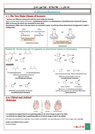 ‫ليخد‬
‫نامثع‬
– ‫ا‬.‫د‬.
‫ةيبطال‬
‫مولعال‬
‫لك‬‫ي‬‫ة‬
–
‫ةيلودال‬
‫انيروق‬
‫ةعماج‬
2.Stereochemistry
2./. The Two Major Classes of lsomers
• Isomers are different compounds with the same molecular formula.
There are two major classes of isomers: constitutional isomers and stereoisomers. Constitutional (or structural) isomers
differ in the way the atoms are connected to each other.
Stereoisomers differ only in the way atoms are oriented in space. A particular three-dimensional arrangement is called a
configuration.
Problem.25. Classify each pair of compounds as constitutional isomers or stereoisomers.
ANSWER:
2.2. Chiral and Achiral
Molecules
• A molecule (or object) that is not superimposable on its mirror image is said to be chiral.
• A molecule (or object) that is superimposable on its mirror image is said to be achiral.
Let’s determine whether three molecules—H2O, CH2BrCl, and CHBrClF—are superimposable on their mirror images; that is, are H2O,
CH2BrCl, and CHBrClF chiral or achiral?
To test chirality:
‫د‬
‫خ‬
‫ي‬
‫ـ‬
‫ـ‬
‫ـ‬
‫ـ‬
‫ـ‬
‫ـ‬
‫ـ‬
‫ـ‬
‫ل‬
‫ثع‬‫م‬‫اــــــــــ‬‫ن‬
‫د‬. 15
 