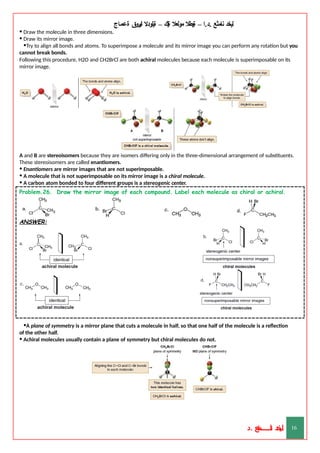 ‫ليخد‬
‫نامثع‬
– ‫ا‬.‫د‬.
‫ةيبطال‬
‫مولعال‬
‫لك‬‫ي‬‫ة‬
–
‫ةيلودال‬
‫انيروق‬
‫ةعماج‬
• Draw the molecule in three dimensions.
• Draw its mirror image.
•Try to align all bonds and atoms. To superimpose a molecule and its mirror image you can perform any rotation but you
cannot break bonds.
Following this procedure, H2O and CH2BrCl are both achiral molecules because each molecule is superimposable on its
mirror image.
A and B are stereoisomers because they are isomers differing only in the three-dimensional arrangement of substituents.
These stereoisomers are called enantiomers.
• Enantiomers are mirror images that are not superimposable.
• A molecule that is not superimposable on its mirror image is a chiral molecule.
• A carbon atom bonded to four different groups is a stereogenic center.
Problem.26. Draw the mirror image of each compound. Label each molecule as chiral or achiral.
ANSWER:
•A plane of symmetry is a mirror plane that cuts a molecule in half, so that one half of the molecule is a reflection
of the other half.
• Achiral molecules usually contain a plane of symmetry but chiral molecules do not.
‫د‬
‫خ‬
‫ي‬
‫ـ‬
‫ـ‬
‫ـ‬
‫ـ‬
‫ـ‬
‫ـ‬
‫ـ‬
‫ـ‬
‫ل‬
‫ثع‬‫م‬‫اــــــــــ‬‫ن‬
‫د‬. 16
 