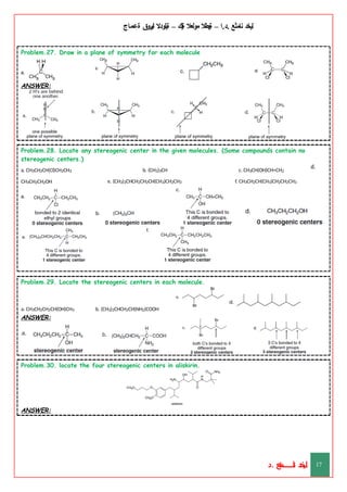 ‫ليخد‬
‫نامثع‬
– ‫ا‬.‫د‬.
‫ةيبطال‬
‫مولعال‬
‫لك‬‫ي‬‫ة‬
–
‫ةيلودال‬
‫انيروق‬
‫ةعماج‬
Problem.27. Draw in a plane of symmetry for each molecule
ANSWER:
Problem.28. Locate any stereogenic center in the given molecules. (Some compounds contain no
stereogenic centers.)
d.
b. (CH3)3CH
e. (CH3)2CHCH2CH2CH(CH3)CH2CH3
c. CH3CH(OH)CH=CH2
f. CH3CH2CH(CH3)CH2CH2CH3
a. CH3CH2CH(Cl)CH2CH3
CH3CH2CH2OH
ANSWER:
Problem.29. Locate the stereogenic centers in each molecule.
b. (CH3)2CHCH2CH(NH2)COOH
a. CH3CH2CH2CH(OH)CH3
ANSWER:
Problem.30. locate the four stereogenic centers in aliskirin.
ANSWER:
‫د‬
‫خ‬
‫ي‬
‫ـ‬
‫ـ‬
‫ـ‬
‫ـ‬
‫ـ‬
‫ـ‬
‫ـ‬
‫ـ‬
‫ل‬
‫ثع‬‫م‬‫اــــــــــ‬‫ن‬
‫د‬. 17
 