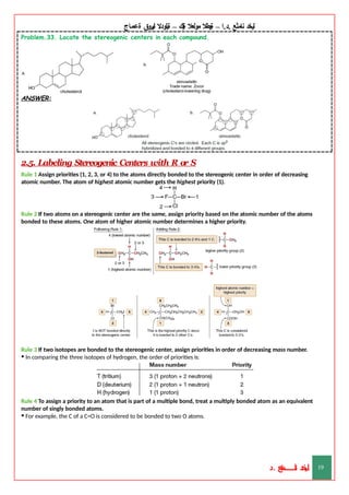 ‫ليخد‬
‫نامثع‬
– ‫ا‬.‫د‬.
‫ةيبطال‬
‫مولعال‬
‫لك‬‫ي‬‫ة‬
–
‫ةيلودال‬
‫انيروق‬
‫ةعماج‬
Problem.33. Locate the stereogenic centers in each compound.
ANSWER:
2.5. Labeling Stereogenic Centers with R or S
Rule 1 Assign priorities (1, 2, 3, or 4) to the atoms directly bonded to the stereogenic center in order of decreasing
atomic number. The atom of highest atomic number gets the highest priority (1).
Rule 2 If two atoms on a stereogenic center are the same, assign priority based on the atomic number of the atoms
bonded to these atoms. One atom of higher atomic number determines a higher priority.
Rule 3 If two isotopes are bonded to the stereogenic center, assign priorities in order of decreasing mass number.
• In comparing the three isotopes of hydrogen, the order of priorities is:
Rule 4 To assign a priority to an atom that is part of a multiple bond, treat a multiply bonded atom as an equivalent
number of singly bonded atoms.
• For example, the C of a C=O is considered to be bonded to two O atoms.
‫د‬
‫خ‬
‫ي‬
‫ـ‬
‫ـ‬
‫ـ‬
‫ـ‬
‫ـ‬
‫ـ‬
‫ـ‬
‫ـ‬
‫ل‬
‫ثع‬‫م‬‫اــــــــــ‬‫ن‬
‫د‬. 19
 
