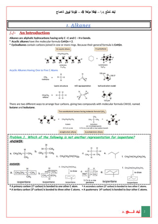 ‫ليخد‬
‫نامثع‬
– ‫ا‬.‫د‬.
‫ةيبطال‬
‫مولعال‬
‫لك‬‫ي‬‫ة‬
–
‫ةيلودال‬
‫انيروق‬
‫ةعماج‬
1. Alkanes
/./- An lntroduction
Alkanes are aliphatic hydrocarbons having only C –C and C – H σ bonds.
• Acyclic alkanes have the molecular formula CnH2n + 2.
• Cycloalkanes contain carbons joined in one or more rings. Because their general formula is CnH2n.
Acyclic Alkanes Having One to Five C Atoms
There are two different ways to arrange four carbons, giving two compounds with molecular formula C4H10, named
butane and isobutane.
Problem.1. Which of the following is not another representation for isopentane?
ANSWER:
ANSWER:
• A primary carbon (1° carbon) is bonded to one other C atom. • A secondary carbon (2° carbon) is bonded to two other C atoms.
• A tertiary carbon (3° carbon) is bonded to three other C atoms. • A quaternary (4° carbon) is bonded to four other C atoms.
‫د‬
‫خ‬
‫ي‬
‫ـ‬
‫ـ‬
‫ـ‬
‫ـ‬
‫ـ‬
‫ـ‬
‫ـ‬
‫ـ‬
‫ل‬
‫ثع‬‫م‬‫اــــــــــ‬‫ن‬
‫د‬. 2
 